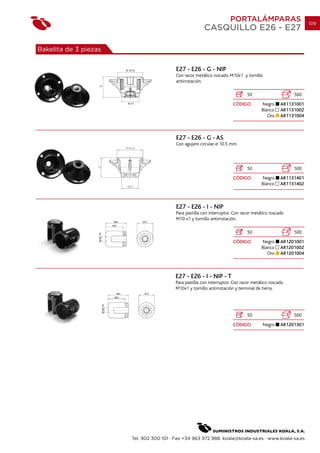 PORTALÁMPARAS                          109
                                                             CASQUILLO E26 - E27

Bakelita de 3 piezas


                        Ø 35.45                E27 - E26 - G - NIP
                                               Con racor metálico roscado M10x1 y tornillo
                                               antirrotación.
                   27


                                                                                    50                     500
                         Ø 23                                                CÓDIGO         Negro     AR1131001
                                                                                            Blanco    AR1131002
                                                                                               Oro    AR1131004



                                               E27 - E26 - G - AS
                                               Con agujero circular   10.5 mm.




                                                                                    50                     500
                                                                             CÓDIGO         Negro     AR1131401
                                                                                            Blanco    AR1131402



                                               E27 - E26 - I - NIP
                                               Para pastilla con interruptor. Con racor metálico roscado
                                               M10 x1 y tornillo antirrotación.

                                                                                    50                     500
                                                                             CÓDIGO         Negro     AR1201001
                                                                                            Blanco    AR1201002
                                                                                               Oro    AR1201004



                                              E27 - E26 - I - NIP - T
                                              Para pastilla con interruptor. Con racor metálico roscado
                                              M10x1 y tornillo antirrotación y terminal de tierra.




                                                                                    50                     500
                                                                             CÓDIGO         Negro     AR1201301




                            Tel. 902 300 101 · Fax +34 963 972 988. koala@koala-sa.es · www.koala-sa.es
 