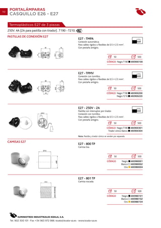 110
       PORTALÁMPARAS
       CASQUILLO E26 - E27

       Termoplásticos E27 de 3 piezas
      250V. 4A (2A para pastilla con tirador) . T190 - T210.
      PASTILLAS DE CONEXIÓN E27
                                                                 E27 - TMPA                                                      7 mm.

                                                                 Conexión automática.
                                                                 Para cables rígidos o flexibles de 0.5     2.5 mm2.
                                                                 Con pestaña antigiro.


                                                                                                          50                     500
                                                                                                  CÓDIGO Negro T190         AR0900100



                                                                 E27 - TPMV                                                      7 mm.

                                                                 Conexión con tornillos.
                                                                 Para cables rígidos o flexibles de 0.5     2.5 mm2.
                                                                 Con pestaña antigiro.

                                                                                                          50                     500
                                                                                                  CÓDIGO Negro T190         AR0900200
                                                                                                         Negro T210         AR0900220



                                                                 E27 - 250V - 2A                                                10 mm.

                                                                 Pastilla con interruptor por tirador.
                                                                 Conexión con tornillos.
                                                                 Para cables rígidos o flexibles de 0.5     2.5 mm2.
                                                                 Con pestaña antigiro.
                                                                                                          50                     500
                                                                                                  CÓDIGO Negro T190         AR0900301
                                                                                                   Tirador cónico blanco    AR0900304

                                                                 Nota: Pastilla y tirador cónico se venden por separado.

      CAMISAS E27
                                                                 E27 - 800 TP
                                                                 Camisa lisa.


                                                                                                           50                    500
                                                                                                  CÓDIGO           Negro    AR0980001
                                                                                                                   Blanco   AR0980002
                                                                                                                      Oro   AR0980004



                                                                 E27 - 801 TP
                                                                 Camisa roscada.


                                                                                                           50                    500
                                                                                                  CÓDIGO           Negro    AR0980101
                                                                                                                   Blanco   AR0980102
                                                                                                                      Oro   AR0980104




       Tel. 902 300 101 · Fax +34 963 972 988. koala@koala-sa.es · www.koala-sa.es
 