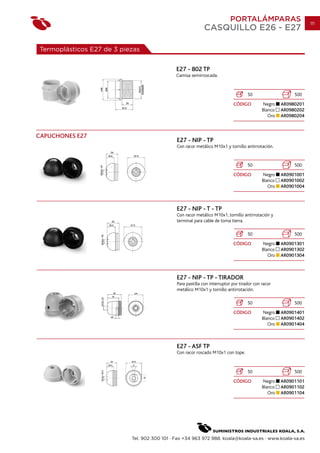 PORTALÁMPARAS                         111
                                                            CASQUILLO E26 - E27

Termoplásticos E27 de 3 piezas


                                              E27 - 802 TP
                                              Camisa semirroscada.


                                                                                    50                    500
                                                                            CÓDIGO          Negro    AR0980201
                                                                                            Blanco   AR0980202
                                                                                               Oro   AR0980204



CAPUCHONES E27
                                              E27 - NIP - TP
                                              Con racor metálico M10x1 y tornillo antirrotación.


                                                                                    50                    500
                                                                            CÓDIGO          Negro    AR0901001
                                                                                            Blanco   AR0901002
                                                                                               Oro   AR0901004



                                              E27 - NIP - T - TP
                                              Con racor metálico M10x1, tornillo antirrotación y
                                              terminal para cable de toma tierra.

                                                                                    50                    500
                                                                            CÓDIGO          Negro    AR0901301
                                                                                            Blanco   AR0901302
                                                                                               Oro   AR0901304



                                              E27 - NIP - TP - TIRADOR
                                              Para pastilla con interruptor por tirador con racor
                                              metálico M10x1 y tornillo antirrotación.

                                                                                    50                    500
                                                                            CÓDIGO          Negro    AR0901401
                                                                                            Blanco   AR0901402
                                                                                               Oro   AR0901404



                                              E27 - ASF TP
                                              Con racor roscado M10x1 con tope.


                                                                                    50                    500
                                                                            CÓDIGO          Negro    AR0901101
                                                                                            Blanco   AR0901102
                                                                                               Oro   AR0901104




                           Tel. 902 300 101 · Fax +34 963 972 988. koala@koala-sa.es · www.koala-sa.es
 