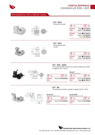 PORTALÁMPARAS                                        113
                                                                           CASQUILLO E26 - E27

Termoplásticos. E27 y E26 de 1 pieza


                                                        E27 - 82/S
                                                        Camisa semirroscada.
                                                                                                 50                                  500
                                                                                       CÓDIGO               Negro               AR1082001
                                                                                       T180                 Blanco              AR1082002

                                                                                       CÓDIGO               Negro               AR1082021
                                                                                       T210                 Blanco              AR1082022
                                                                                                               Oro              AR1082024



                                                        E27 - 83/F
                                                        Camisa parcialmente
                                                        roscada.



                                                                                                 50                                  500
                                                                                       CÓDIGO                Negro              AR1083521
                                                                                       T210                 Neutro              AR1083523



                                                      E27 - 83A - SQ24
                                                      Camisa parcialmente roscada. Con escuadra metálica para insertar
                                                      en agujeros 10.2 x 7.2mm.

                                                                                       Versión T.
                                                                                       Con terminal toma de tierra.

                                                 50                             500              50                                  500
                                       CÓDIGO              Neutro          AR1083920   CÓDIGO               Neutro              AR1083720
                                       T210                                            T210                  Negro              AR1083721




                                                      E27 - 84
                                                      Con pestaña para insertar a presión en agujeros de 20 x 10mm.


                                       Versión 84.                                     Versión 84SP.
                                       Para espesor de chapa 0.5   1 mm.               Para espesor de chapa 0.8      1.4 mm.

                                                 50                             500              50                                  500
                                       CÓDIGO              Neutro          AR1084020   CÓDIGO               Neutro              AR1084820
                                       T210                                            T210




                            Tel. 902 300 101 · Fax +34 963 972 988. koala@koala-sa.es · www.koala-sa.es
 