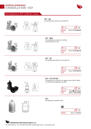 114
      PORTALÁMPARAS
      CASQUILLO E26 - E27

      Termoplásticos. E27 y E26 de 1 pieza

                                                                E27 - 86
                                                                Con pestaña para conectar con tornillos M4.



                                                                                                    50                      500
                                                                                             CÓDIGO           Neutro   AR1086020
                                                                                             T210



                                                                  E27 - 86A
                                                                  Con pestaña para conectar con tornillos
                                                                  autorroscantes 3.2 mm.



                                                                                                    50                      500
                                                                                             CÓDIGO           Neutro   AR1086120
                                                                                             T210



                                                                  E27 - 87
                                                                  Con pestaña para conectar con tornillos M4.




                                                                                                    50                      500
                                                                                             CÓDIGO           Neutro   AR1087020
                                                                                             T210



                                                                  E27 - 912 CP102
                                                                  Portalámparas con capuchón con agujeros para conexión rápida
                                                                  en instalación (Portalámparas de obra).



                                                                                                    50                      500
                                                                                             CÓDIGO           Negro    AR1412031
                                                                                             T210             Blanco   AR1412032



                                                                  E27
                                                                  Portalámparas montado de obra.




                                                                                                                            100
                                                                                             CÓDIGO              Blanco   F1JE275




      Tel. 902 300 101 · Fax +34 963 972 988. koala@koala-sa.es · www.koala-sa.es
 