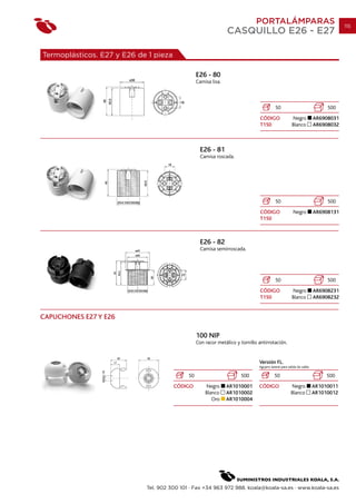PORTALÁMPARAS                                        115
                                                                CASQUILLO E26 - E27

Termoplásticos. E27 y E26 de 1 pieza

                                                 E26 - 80
                                                 Camisa lisa.



                                                                                          50                                500
                                                                                CÓDIGO                Negro            AR6908031
                                                                                T150                  Blanco           AR6908032



                                                   E26 - 81
                                                   Camisa roscada.




                                                                                          50                                500
                                                                                CÓDIGO                 Negro           AR6908131
                                                                                T150



                                                   E26 - 82
                                                   Camisa semirroscada.




                                                                                          50                                500
                                                                                CÓDIGO                Negro            AR6908231
                                                                                T150                  Blanco           AR6908232


CAPUCHONES E27 Y E26

                                                 100 NIP
                                                 Con racor metálico y tornillo antirrotación.


                                                                               Versión FL.
                                                                               Agujero lateral para salida de cable.

                                            50                        500                 50                                500
                                       CÓDIGO        Negro      AR1010001      CÓDIGO                 Negro            AR1010011
                                                     Blanco     AR1010002                             Blanco           AR1010012
                                                        Oro     AR1010004




                            Tel. 902 300 101 · Fax +34 963 972 988. koala@koala-sa.es · www.koala-sa.es
 