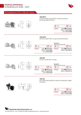 116
      PORTALÁMPARAS
      CASQUILLO E26 - E27

      Termoplásticos. E27 y E26 de 1 pieza

                                                                   100 NIP T
                                                                   Con racor metálico roscado M10x1, tornillo antirrotación y
                                                                   terminal para cable toma tierra.



                                                                                                           50                                500
                                                                                                CÓDIGO                 Negro            AR1010301
                                                                                                                       Blanco           AR1010302
                                                                                                                          Oro           AR1010304



                                                                   100 ASFV
                                                                   Con racor roscado M10x1, con tope y tornillo antirrotación.


                                                                                                Versión FL.
                                                                                                Agujero lateral para salida de cable.

                                                              50                        500                50                                500
                                                        CÓDIGO         Negro     AR1010201      CÓDIGO                 Negro            AR1010211
                                                                       Blanco    AR1010202                             Blanco           AR1010212
                                                                          Oro    AR1010204




                                                                   100 ASF
                                                                   Con racor roscado M10x1 con tope.


                                                                                                Versión FL.
                                                                                                Agujero lateral para salida de cable.

                                                              50                        500                50                                500
                                                        CÓDIGO         Negro     AR1010101      CÓDIGO                 Negro            AR1010111
                                                                       Blanco    AR1010102                             Blanco           AR1010112
                                                                          Oro    AR1010104




                                                                   100 SCL
                                                                   Para montaje sobre superficie de madera con presacable y antigiro
                                                                   incorporado.




                                                                                                           50                                500
                                                                                                CÓDIGO                 Negro            AR1010501
                                                                                                                       Blanco           AR1010502




      Tel. 902 300 101 · Fax +34 963 972 988. koala@koala-sa.es · www.koala-sa.es
 