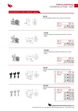 PORTALÁMPARAS                           117
                                                            CASQUILLO E26 - E27

Termoplásticos. E27 y E26 de 1 pieza

                                              100 SC
                                              Provisto de agujero específico para montaje con presacable.



                                                                                  50                        500
                                                                           CÓDIGO         Negro     AR1010601
                                                                                          Blanco    AR1010602



                                                100 BP
                                                Capuchón especial para sobremesas de cerámica con pivote
                                                antigiro.



                                                                                  50                        500
                                                                           CÓDIGO         Negro     AR1010701
                                                                                          Blanco    AR1010702



                                                100 BPS
                                                Capuchón especial para sobremesas de cerámica sin pivote
                                                antigiro.



                                                                                  50                        500
                                                                           CÓDIGO         Negro     AR1010801
                                                                                          Blanco    AR1010802



                                               100 BP
                                               Capuchón especial para sobremesas de cerámica con pivote
                                               antigiro.
                                                                     ALTURA
                                                                       (h)       100                    1000
                                                                      20 CÓDIGO           Negro     AR1011201
                                                                      20                  Blanco    AR1011202
                                                                      25                  Negro     AR1011301
                                                                      25                  Blanco    AR1011302
                                                                      35                  Negro     AR1011401
                                                                      35                  Blanco    AR1011402


                                               100 BPS
                                               Capuchón especial para sobremesas de cerámica sin pivote
                                               antigiro.
                                                                     ALTURA
                                                                       (h)       100                    1000
                                                                      20 CÓDIGO           Negro     AR1010901
                                                                      20                  Blanco    AR1010902
                                                                      25                  Negro     AR1011001
                                                                      25                  Blanco    AR1011002
                                                                      35                  Negro     AR1011101
                                                                      35                  Blanco    AR1011102




                            Tel. 902 300 101 · Fax +34 963 972 988. koala@koala-sa.es · www.koala-sa.es
 