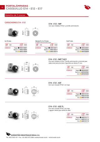 82
      PORTALÁMPARAS
      CASQUILLO E14 - E12 - E17

     Bakelita de 3 piezas


     CAPUCHONES E14 - E12
                                                                                E14 - E12 - NIP
                                                                                Con racor metálico M10x1 y tornillo antirrotación.




     h=15 mm.                                 Versión FL. h=15 mm.                                             h=21 mm.
                                              Con agujero lateral para salida de cable

          100                 1000                      100                              1000                             100                 1000
     CÓDIGO     Negro    AR0510001            CÓDIGO                Negro          AR0510011                   CÓDIGO           Negro    AR0520001
                Blanco   AR0510002                                  Blanco         AR0510012                                    Blanco   AR0520002
                   Oro   AR0510004                                     Oro         AR0510014                                       Oro   AR0520004




                                                                                E14 - E12 - NIP T H21
                                                                                Con racor metálico M10x1. Tornillo antirrotación y terminal para
                                                                                cable toma tierra de tierra. Capuchón con altura 21 mm.

                                                                                                                          100                 1000
                                                                                                               CÓDIGO           Negro    AR0520301
                                                                                                                                Blanco   AR0520302
                                                                                                                                   Oro   AR0520304




                                                                                E14 - E12 - ASF
                                                                                Con racor roscado M10x1 con tope.


                                                                                                                          100                 1000
                                                                                                               CÓDIGO           Negro    AR0510101
                                                                                                                                Blanco   AR0510102
                                                                                                                                   Oro   AR0510104




                                                                                E14 - E12 - ASF FL
                                                                                Con racor roscado M10x1 con tope
                                                                                y agujero lateral para salida de cable.

                                                                                                                          100                 1000
                                                                                                               CÓDIGO           Negro    AR0510111
                                                                                                                                Blanco   AR0510112
                                                                                                                                   Oro   AR0510114




      Tel. 902 300 101 · Fax +34 963 972 988. koala@koala-sa.es · www.koala-sa.es
 
