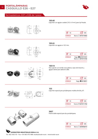118
      PORTALÁMPARAS
      CASQUILLO E26 - E27

      Termoplásticos. E27 y E26 de 1 pieza

                                                                  100 AR
                                                                  Capuchón con agujero ovalado (10.5 x 9 mm.) para tija fresada.




                                                                                                       50                       500
                                                                                               CÓDIGO         Blanco      AR1015002




                                                                  100 AS
                                                                  Capuchón con agujero      10.5 mm.




                                                                                                       50                       500
                                                                                               CÓDIGO         Negro       AR1015101
                                                                                                              Blanco      AR1015102



                                                                  100 V4
                                                                  Para sujeción con tornillo rosca plástico, tope antirrotación y
                                                                  agujero lateral para salida de cable.




                                                                                                       50                       500
                                                                                               CÓDIGO             Negro     4510051




                                                                  103
                                                                  Capuchón especial para portalámparas modelos 84, 86 y 87.




                                                                                                       50                       500
                                                                                               CÓDIGO         Neutro      AR1011702




                                                                  5607
                                                                  Puente doble especial para dos portalámparas.




                                                                                                       50                       500
                                                                                               CÓDIGO         Blanco      AR4956072




      Tel. 902 300 101 · Fax +34 963 972 988. koala@koala-sa.es · www.koala-sa.es
 