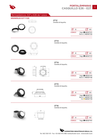 PORTALÁMPARAS                    119
                                                            CASQUILLO E26 - E27

Termoplásticos. E27 y E26 de 1 pieza
ARANDELAS E27 Y E26
                                              2712
                                              Arandela de baquelita.



                                                                             50                   500
                                                                         CÓDIGO     Negro    AR2527121
                                                                                    Blanco   AR2527122



                                                2713
                                                Arandela de baquelita.




                                                                             50                   500
                                                                         CÓDIGO     Negro    AR2527131



                                                2714
                                                Arandela de baquelita.




                                                                             50                   500
                                                                         CÓDIGO     Negro    AR2527141
                                                                                    Blanco   AR2527142



                                                2715
                                                Arandela de baquelita.



                                                                             50                   500
                                                                         CÓDIGO     Negro    AR2527151
                                                                                    Blanco   AR2527152
                                                                                       Oro   AR2527154



                                                2716
                                                Arandela de baquelita.




                                                                             50                   500
                                                                         CÓDIGO     Negro    AR2527161




                            Tel. 902 300 101 · Fax +34 963 972 988. koala@koala-sa.es · www.koala-sa.es
 