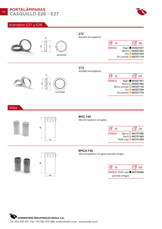 120
      PORTALÁMPARAS
      CASQUILLO E26 - E27

      Arandelas E27 y E26

                                                                272
                                                                Arandela termoplástica.

                                                                                                      50                       500
                                                                                                CÓDIGO        Negro       AR2027201
                                                                                                              Blanco      AR2027202
                                                                                                                 Oro      AR2027204
                                                                                                         Oro pintado      AR2527124



                                                                273
                                                                Arandela termoplástica.

                                                                                                      50                       500
                                                                                                CÓDIGO        Negro       AR2027301
                                                                                                             Blanco       AR2027302
                                                                                                     Blanco pintado       AR2527132
                                                                                                                Oro       AR2027304
                                                                                                        Oro pintado       AR2527134




      Velas

                                                                BMG F40
                                                                Vela termoplástica con gotas.


                                                                                                      50                       250
                                                                                                CÓDIGO         Blanco     AR2701082
                                                                                                                Marfil    AR2701083
                                                                                                           Marfil viejo   AR2701084



                                                                BMGA F40
                                                                Vela termoplástica con gotas patinado antiguo.




                                                                                                      50                       500
                                                                                                CÓDIGO Marfil viejo       AR2702084
                                                                                                   patinado antiguo




      Tel. 902 300 101 · Fax +34 963 972 988. koala@koala-sa.es · www.koala-sa.es
 