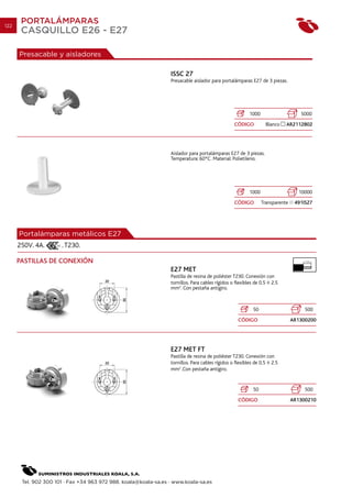 122
       PORTALÁMPARAS
       CASQUILLO E26 - E27

      Presacable y aisladores

                                                                 ISSC 27
                                                                 Presacable aislador para portalámparas E27 de 3 piezas.




                                                                                                       1000                     5000
                                                                                                CÓDIGO          Blanco   AR2112802




                                                                 Aislador para portalámparas E27 de 3 piezas.
                                                                 Temperatura: 60ºC. Material: Polietileno.




                                                                                                       1000                    10000
                                                                                                CÓDIGO        Transparente    491IS27




      Portalámparas metálicos E27
      250V. 4A.       . T230.

      PASTILLAS DE CONEXIÓN                                                                                                      7 mm.


                                                                 E27 MET
                                                                 Pastilla de resina de poliéster T230. Conexión con
                                                                 tornillos. Para cables rígidos o flexibles de 0.5 2.5
                                                                 mm2. Con pestaña antigiro.



                                                                                                         50                       500
                                                                                                  CÓDIGO                     AR1300200




                                                                 E27 MET FT
                                                                 Pastilla de resina de poliéster T230. Conexión con
                                                                 tornillos. Para cables rígidos o flexibles de 0.5 2.5
                                                                 mm2 .Con pestaña antigiro.


                                                                                                         50                       500
                                                                                                  CÓDIGO                     AR1300210




       Tel. 902 300 101 · Fax +34 963 972 988. koala@koala-sa.es · www.koala-sa.es
 