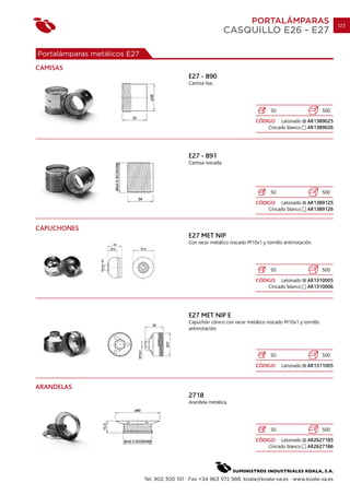 PORTALÁMPARAS                          123
                                                                 CASQUILLO E26 - E27

Portalámparas metálicos E27
CAMISAS
                                               E27 - 890
                                               Camisa lisa.




                                                                                     50                      500
                                                                              CÓDIGO Latonado         AR1389025
                                                                                  Cincado blanco      AR1389026




                                               E27 - 891
                                               Camisa roscada.




                                                                                     50                      500
                                                                              CÓDIGO Latonado         AR1389125
                                                                                  Cincado blanco      AR1389126


CAPUCHONES
                                               E27 MET NIP
                                               Con racor metálico roscado M10x1 y tornillo antirrotación.




                                                                                     50                      500
                                                                              CÓDIGO Latonado         AR1310005
                                                                                  Cincado blanco      AR1310006




                                               E27 MET NIP E
                                               Capuchón cónico con racor metálico roscado M10x1 y tornillo
                                               antirrotación.




                                                                                     50                      500
                                                                              CÓDIGO      Latonado    AR1311005



ARANDELAS
                                               2718
                                               Arandela metálica.




                                                                                     50                      500
                                                                              CÓDIGO Latonado         AR2627185
                                                                                  Cincado blanco      AR2627186




                              Tel. 902 300 101 · Fax +34 963 972 988. koala@koala-sa.es · www.koala-sa.es
 