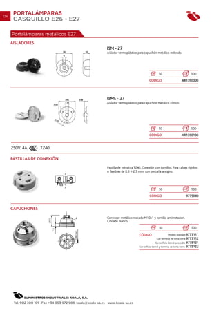 124
       PORTALÁMPARAS
       CASQUILLO E26 - E27

      Portalámparas metálicos E27
      AISLADORES
                                                                 ISM - 27
                                                                 Aislador termoplástico para capuchón metálico redondo.




                                                                                                             50                              500
                                                                                                    CÓDIGO                           AR1390000




                                                                 ISME - 27
                                                                 Aislador termoplástico para capuchón metálico cónico.




                                                                                                             50                              500
                                                                                                    CÓDIGO                           AR1390100


      250V. 4A.       . T240.

      PASTILLAS DE CONEXIÓN
                                                                 Pastilla de esteatita T240. Conexión con tornillos. Para cables rígidos
                                                                 o flexibles de 0.5 2.5 mm2 con pestaña antigiro.




                                                                                                             50                              500
                                                                                                    CÓDIGO                                 9775080


      CAPUCHONES

                                                                 Con racor metálico roscado M10x1 y tornillo antirrotación.
                                                                 Cincado blanco.
                                                                                                             50                              500

                                                                                          CÓDIGO                       Modelo standard 9775111
                                                                                                           Con terminal de toma tierra 9775112
                                                                                                          Con orificio lateral para cable 9775121
                                                                                          Con orificio lateral y terminal de toma tierra   9775122




       Tel. 902 300 101 · Fax +34 963 972 988. koala@koala-sa.es · www.koala-sa.es
 
