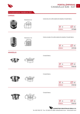 PORTALÁMPARAS                           125
                                                                 CASQUILLO E26 - E27

Portalámparas metálicos E27
CAMISAS
                                               Camisa lisa. Con anillo aislante de esteatita. Cincado blanco.




                                                                                       50                       500
                                                                                CÓDIGO                      977509S




                                               Camisa roscada. Con anillo aislante de esteatita. Cincado blanco.




                                                                                       50                       500
                                                                                CÓDIGO                      977510S


ARANDELAS
                                               Cincado blanco.




                                                                                       50                       500
                                                                                CÓDIGO                      974513Z




                                               Cincado blanco.




                                                                                       50                       500
                                                                                CÓDIGO                      974514Z




                                               Cincado blanco.




                                                                                       50                       500
                                                                                CÓDIGO                      974515Z




                              Tel. 902 300 101 · Fax +34 963 972 988. koala@koala-sa.es · www.koala-sa.es
 