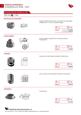 126
       PORTALÁMPARAS
       CASQUILLO E26 - E27

      Portalámparas metálicos E27
      250V. 4A.       . T240.

      PASTILLAS DE CONEXIÓN
                                                                 Pastilla de esteatita T240. Conexión con tornillos. Para cables rígidos
                                                                 o flexibles de 0.5 2.5 mm2 con pestaña antigiro.



                                                                                                         50                        400

                                                                                                  CÓDIGO          Sin toma tierra G100200
                                                                                                                 Con toma tierra G100210



      CAPUCHONES
                                                                 Con racor metálico roscado M10x1 y tornillo antirrotación.
                                                                 Cincado blanco.




                                                                                                         50                        400

                                                                                                  CÓDIGO                      G110006


      CAMISAS
                                                                 Camisa lisa. Con anillo aislante de esteatita. Cincado blanco.




                                                                                                         50                        400

                                                                                                  CÓDIGO                      G189026




                                                                 Camisa roscada. Con anillo aislante de esteatita. Cincado blanco.




                                                                                                         50                        400

                                                                                                  CÓDIGO                      G189126


      ARANDELA
                                                                 Cincado blanco.




                                                                                                         50                        400

                                                                                                  CÓDIGO                      G127186




       Tel. 902 300 101 · Fax +34 963 972 988. koala@koala-sa.es · www.koala-sa.es
 