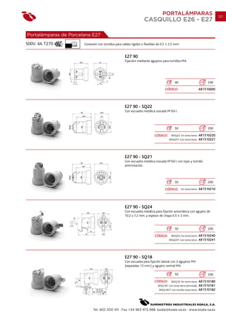 PORTALÁMPARAS                                   127
                                                                       CASQUILLO E26 - E27

Portalámparas de Porcelana E27
                  7 mm.
500V. 4A. T270            Conexión con tornillos para cables rígidos o flexibles de 0.5    2.5 mm2.


                                                         E27 90
                                                         Fijacióm mediante agujeros para tornillos M4.




                                                                                                 40                            240
                                                                                          CÓDIGO                          AR1510000




                                                         E27 90 - SQ22
                                                         Con escuadra metálica roscada M10x1.




                                                                                                 50                            200

                                                                               CÓDIGO         90SQ22. Sin toma tierra.    AR1510220
                                                                                            90SQ22T. Con toma tierra.     AR1510221




                                                         E27 90 - SQ21
                                                         Con escuadra metálica roscada M10x1 con tope y tornillo
                                                         antirrotación.



                                                                                                 50                            200

                                                                                          CÓDIGO       Sin toma tierra.   AR1510210




                                                         E27 90 - SQ24
                                                         Con escuadra metálica para fijación automática con agujero de
                                                         10.2 x 7.2 mm. y espesor de chapa 0.5 2 mm.


                                                                                                 50                            200

                                                                               CÓDIGO         90SQ24. Sin toma tierra.    AR1510240
                                                                                            90SQ24T. Con toma tierra.     AR1510241




                                                         E27 90 - SQ18
                                                         Con escuadra para fijación lateral con 2 agujeros M3
                                                         (separadas 13 mm.) y agujero central M4.

                                                                                                 50                            200

                                                                               CÓDIGO         90SQ18. Sin toma tierra.    AR1510180
                                                                                  90SQ18T. Con toma tierra (terminal).    AR1510181
                                                                                   90SQ18VT. Con tornillo toma tierra.    AR1510182




                                Tel. 902 300 101 · Fax +34 963 972 988. koala@koala-sa.es · www.koala-sa.es
 