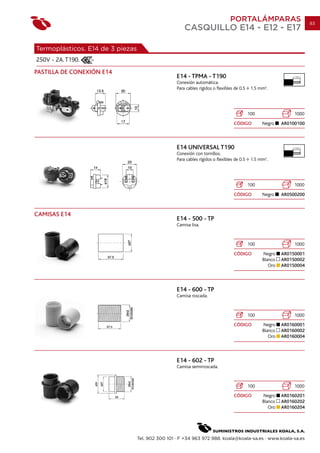 PORTALÁMPARAS                          83
                                                       CASQUILLO E14 - E12 - E17

Termoplásticos. E14 de 3 piezas
250V - 2A. T190.
PASTILLA DE CONEXIÓN E14
                                                   E14 - TPMA - T190                                           7 mm.

                                                   Conexión automática.
                                                   Para cables rígidos o flexibles de 0.5    1.5 mm2.




                                                                                            100                 1000
                                                                                  CÓDIGO          Negro    AR0100100




                                                   E14 UNIVERSAL T190                                          7 mm.

                                                   Conexión con tornillos.
                                                   Para cables rígidos o flexibles de 0.5    1.5 mm2.




                                                                                            100                 1000
                                                                                  CÓDIGO          Negro    AR0500200



CAMISAS E14
                                                   E14 - 500 - TP
                                                   Camisa lisa.



                                                                                            100                 1000
                                                                                  CÓDIGO          Negro    AR0150001
                                                                                                  Blanco   AR0150002
                                                                                                     Oro   AR0150004




                                                   E14 - 600 - TP
                                                   Camisa roscada.



                                                                                            100                 1000
                                                                                  CÓDIGO          Negro    AR0160001
                                                                                                  Blanco   AR0160002
                                                                                                     Oro   AR0160004




                                                   E14 - 602 - TP
                                                   Camisa semirroscada.



                                                                                            100                 1000
                                                                                  CÓDIGO          Negro    AR0160201
                                                                                                  Blanco   AR0160202
                                                                                                     Oro   AR0160204




                                  Tel. 902 300 101 · F +34 963 972 988. koala@koala-sa.es · www.koala-sa.es
 