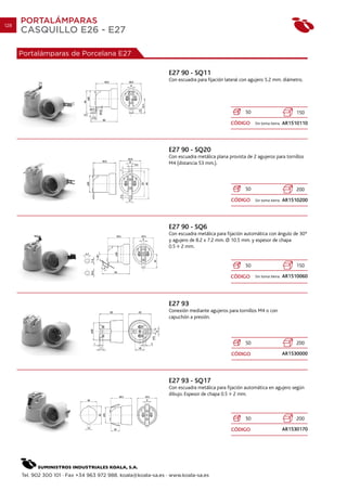 128
      PORTALÁMPARAS
      CASQUILLO E26 - E27

      Portalámparas de Porcelana E27

                                                                E27 90 - SQ11
                                                                Con escuadra para fijación lateral con agujero 5.2 mm. diámetro.




                                                                                                    50                           150

                                                                                             CÓDIGO      Sin toma tierra.   AR1510110




                                                                E27 90 - SQ20
                                                                Con escuadra metálica plana provista de 2 agujeros para tornillos
                                                                M4 (distancia 53 mm.).



                                                                                                    50                           200

                                                                                             CÓDIGO      Sin toma tierra.   AR1510200




                                                                E27 90 - SQ6
                                                                Con escuadra metálica para fijación automática con ángulo de 30º
                                                                y agujero de 8.2 x 7.2 mm. O 10.5 mm. y espesor de chapa
                                                                0.5 2 mm.


                                                                                                    50                           150

                                                                                             CÓDIGO      Sin toma tierra.   AR1510060




                                                                E27 93
                                                                Conexión mediante agujeros para tornillos M4 o con
                                                                capuchón a presión.



                                                                                                    50                           200

                                                                                              CÓDIGO                        AR1530000




                                                                E27 93 - SQ17
                                                                Con escuadra metálica para fijación automática en agujero según
                                                                dibujo. Espesor de chapa 0.5 2 mm.



                                                                                                    50                           200

                                                                                             CÓDIGO                         AR1530170




      Tel. 902 300 101 · Fax +34 963 972 988. koala@koala-sa.es · www.koala-sa.es
 