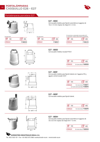 130
         PORTALÁMPARAS
         CASQUILLO E26 - E27

       Portalámparas porcelana E27

                                                                      E27 - 800C
                                                                      Con escuadra metálica para fijación automática en agujeros de
                                                                      10.2 x 7.2 mm. Espesor de chapa 0.5 2 mm.




                                                                                                    Sin toma tierra y conexionado con dos cables de 25
      Sin toma tierra.                             Con toma tierra.                                 cm. de silicona + fibra de vidrio HO55T-K azul/marrón.

                100              400                         100                  400                         100                                 400

      CÓDIGO                 F1800C0               CÓDIGO                     F1800C1               CÓDIGO                                  F180C25




                                                                      E27 - 800D
                                                                      Con escuadra metálica roscada M10x1.




                                                                                                              100                                 400

                                                                                                    CÓDIGO               Sin toma tierra.   F1800D0




                                                                      E27 - 800F
                                                                      Con escuadra metálica para fijación lateral con 2 agujeros M3 y
                                                                      agujero central roscado 5/32”.


                                                                                                              100                                 400

                                                                                                    CÓDIGO                Sin toma tierra. F1800F1
                                                                                                               Con toma tierra (tornillo). F1800F0




                                                                      E27 - 800P
                                                                      Con escuadra metálica para fijación lateral.




                                                                                                              100                                 400

                                                                                                    CÓDIGO                Sin toma tierra. F1800P0




                                                                      E27 - 800H
                                                                      Con escuadra metálica para fijación automática en agujeros de
                                                                      3.6 x 6.5 mm. Espesor de chapa 0.8 1.5 mm.


                                                                                                              100                                 400

                                                                                                    CÓDIGO               Sin toma tierra.   F1800H0




         Tel. 902 300 101 · Fax +34 963 972 988. koala@koala-sa.es · www.koala-sa.es
 