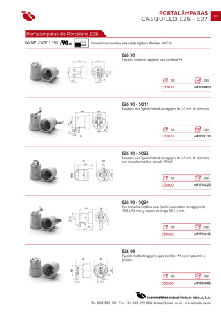 PORTALÁMPARAS                            131
                                                                    CASQUILLO E26 - E27

Portalámparas de Porcelana E26
660W. 250V. T150
                      10 mm.
                               Conexión con tornillos para cables rígidos o flexibles. AWG18


                                                      E26 90
                                                      Fijacióm mediante agujeros para tornillos M4.




                                                                                           50                      200
                                                                                    CÓDIGO                  AR1710000




                                                      E26 90 - SQ11
                                                      Escuadra para fijación lateral con agujero de 5.2 mm. de diámetro.




                                                                                           50                      200
                                                                                    CÓDIGO                  AR1710110




                                                      E26 90 - SQ22
                                                      Escuadra para fijación lateral con agujero de 5.2 mm. de diámetro,
                                                      con escuadra metálica roscada M10x1.



                                                                                           50                      200

                                                                                    CÓDIGO                  AR1710220




                                                      E26 90 - SQ24
                                                      Con escuadra metálica para fijación automática con agujero de
                                                      10.2 x 7.2 mm. y espesor de chapa 0.5 2 mm.



                                                                                           50                      200

                                                                                    CÓDIGO                  AR1710240




                                                      E26 93
                                                      Fijación mediante agujeros para tornillos M4 o con capuchón a
                                                      presión.



                                                                                           50                      200

                                                                                    CÓDIGO                  AR1593000




                               Tel. 902 300 101 · Fax +34 963 972 988. koala@koala-sa.es · www.koala-sa.es
 