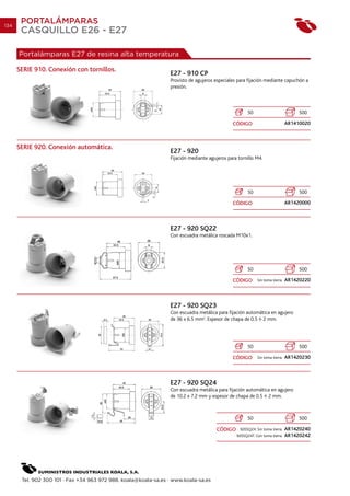 134
       PORTALÁMPARAS
       CASQUILLO E26 - E27

      Portalámparas E27 de resina alta temperatura

      SERIE 910. Conexión con tornillos.
                                                                 E27 - 910 CP
                                                                 Provisto de agujeros especiales para fijación mediante capuchón a
                                                                 presión.



                                                                                                      50                            500

                                                                                              CÓDIGO                           AR1410020



      SERIE 920. Conexión automática.
                                                                 E27 - 920
                                                                 Fijación mediante agujeros para tornillo M4.




                                                                                                      50                            500

                                                                                              CÓDIGO                           AR1420000



                                                                 E27 - 920 SQ22
                                                                 Con escuadra metálica roscada M10x1.




                                                                                                      50                            500

                                                                                              CÓDIGO        Sin toma tierra.   AR1420220



                                                                 E27 - 920 SQ23
                                                                 Con escuadra metálica para fijación automática en agujero
                                                                 de 36 x 6.5 mm2. Espesor de chapa de 0.5 2 mm.




                                                                                                      50                            500

                                                                                              CÓDIGO        Sin toma tierra.   AR1420230



                                                                 E27 - 920 SQ24
                                                                 Con escuadra metálica para fijación automática en agujero
                                                                 de 10.2 x 7.2 mm y espesor de chapa de 0.5 2 mm.



                                                                                                      50                            500

                                                                                       CÓDIGO     920SQ24. Sin toma tierra.    AR1420240
                                                                                                920SQ24T. Con toma tierra.     AR1420242




       Tel. 902 300 101 · Fax +34 963 972 988. koala@koala-sa.es · www.koala-sa.es
 