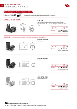 138
       PORTALÁMPARAS
       CASQUILLO B15 - B22

      Portalámparas Termoplásticos B15
                                    7 mm.
      250V. 2A. T200                        Conexión con tornillos para cables rígidos o flexibles de 0.5    2 mm2.


      PASTILLAS DE CONEXIÓN
                                                                          B15 - 45
                                                                          Fijación mediante agujeros para tornillos autorroscantes,
                                                                          capuchones serie 105 o con escuadras para soporte vela series
                                                                          17xx.

                                                                                                                 100                  1000
                                                                                                            CÓDIGO     Negro    AR2804501
                                                                                                                       Blanco   AR2804502



      CAMISAS. (Para aplicaciones en clase II). Posibilidad de utilizar con velas O27cm.
                                                                          CM - B15 - 150
                                                                          Camisa lisa.



                                                                                                                 100                  1000
                                                                                                            CÓDIGO     Negro    AR2815001
                                                                                                                       Blanco   AR2815002




                                                                          CM - B15 - 151
                                                                          Camisa roscada.



                                                                                                                 100                  1000
                                                                                                            CÓDIGO     Negro    AR2815101
                                                                                                                       Blanco   AR2815102




                                                                          CM - B15 - 152
                                                                          Camisa semirroscada.



                                                                                                                 100                  1000
                                                                                                            CÓDIGO     Negro    AR2815201
                                                                                                                       Blanco   AR2815202




        Tel. 902 300 101 · Fax +34 963 972 988. koala@koala-sa.es · www.koala-sa.es
 