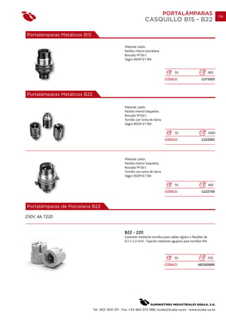 PORTALÁMPARAS                            139
                                                                 CASQUILLO B15 - B22

Portalámparas Metálicos B15

                                                 Material: Latón.
                                                 Pastilla interior porcelana.
                                                 Roscado M10x1.
                                                 Según BSEM 61184


                                                                                      50                          600
                                                                                CÓDIGO                    G315005



Portalámparas Metálicos B22

                                                 Material: Latón.
                                                 Pastilla interior baquelita.
                                                 Roscado M10x1.
                                                 Tornillo con toma de tierra.
                                                 Según BSEM 61184

                                                                                      50                          2000
                                                                                CÓDIGO                    G222005




                                                 Material: Latón.
                                                 Pastilla interior baquelita.
                                                 Roscado M10x1.
                                                 Tornillo con toma de tierra.
                                                 Según BSEM 61184

                                                                                      50                          400
                                                                                CÓDIGO                    G222105



Portalámparas de Porcelana B22

250V. 4A. T220


                                                 B22 - 220
                                                 Conexión mediante tornillos para cables rígidos o flexibles de
                                                 0.5 2.2 mm2. Fijación mediante agujeros para tornillos M4.



                                                                                      50                          250
                                                                                CÓDIGO                 AR2920000




                              Tel. 902 300 101 · Fax +34 963 972 988. koala@koala-sa.es · www.koala-sa.es
 