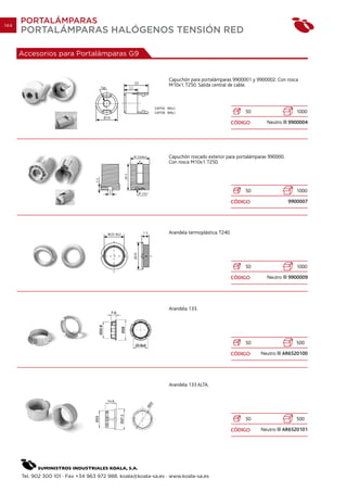 144
      PORTALÁMPARAS
      PORTALÁMPARAS HALÓGENOS TENSIÓN RED

      Accesorios para Portalámparas G9


                                                                Capuchón para portalámparas 9900001 y 9900002. Con rosca
                                                                M10x1. T250. Salida central de cable.




                                                                                                    50                    1000

                                                                                                CÓDIGO      Neutro     9900004




                                                                Capuchón roscado exterior para portalámparas 990000.
                                                                Con rosca M10x1. T250.




                                                                                                    50                    1000

                                                                                                CÓDIGO                 9900007




                                                                Arandela termoplástica. T240.




                                                                                                    50                    1000

                                                                                                CÓDIGO      Neutro     9900009




                                                                Arandela 133.




                                                                                                    50                    500

                                                                                                CÓDIGO   Neutro      AR6520100




                                                                Arandela 133 ALTA.




                                                                                                    50                    500

                                                                                                CÓDIGO   Neutro      AR6520101




      Tel. 902 300 101 · Fax +34 963 972 988. koala@koala-sa.es · www.koala-sa.es
 