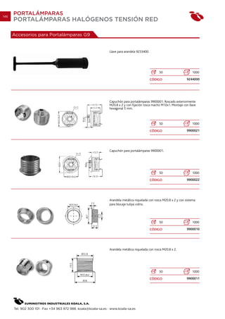 146
      PORTALÁMPARAS
      PORTALÁMPARAS HALÓGENOS TENSIÓN RED

      Accesorios para Portalámparas G9


                                                                Llave para arandela 9233400.




                                                                                                   50                     1000

                                                                                               CÓDIGO                  9244000




                                                                Capuchón para portalámparas 9900001. Roscado exteriormente
                                                                M20.8 x 2 y con fijación rosca macho M10x1. Montaje con llave
                                                                hexagonal 5 mm.



                                                                                                   50                     1000

                                                                                               CÓDIGO                  9900021




                                                                Capuchón para portalámparas 9900001.




                                                                                                   50                     1000

                                                                                               CÓDIGO                  9900022




                                                                Arandela metálica niquelada con rosca M20.8 x 2 y con sistema
                                                                para blocaje tulipa vidrio.




                                                                                                   50                     1000

                                                                                               CÓDIGO                  9900010




                                                                Arandela metálica niquelada con rosca M20.8 x 2.




                                                                                                   50                     1000

                                                                                               CÓDIGO                  9900011




      Tel. 902 300 101 · Fax +34 963 972 988. koala@koala-sa.es · www.koala-sa.es
 