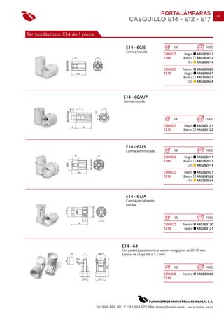 PORTALÁMPARAS                              85
                                                     CASQUILLO E14 - E12 - E17

Termoplásticos. E14 de 1 pieza

                                                   E14 - 60/S                        100                        1000
                                                   Camisa roscada.
                                                                              CÓDIGO        Negro     AR0260011
                                                                              T180          Blanco    AR0260012
                                                                                               Oro    AR0260014

                                                                              CÓDIGO        Neutro    AR0260020
                                                                              T210           Negro    AR0260021
                                                                                            Blanco    AR0260022
                                                                                               Oro    AR0260024



                                                  E14 - 60/A/P
                                                  Camisa roscada.




                                                                                     100                        1000
                                                                              CÓDIGO        Negro     AR0260121
                                                                              T210          Blanco    AR0260122




                                                   E14 - 62/S
                                                   Camisa semirroscada.              100                        1000
                                                                              CÓDIGO        Negro     AR0262011
                                                                              T180          Blanco    AR0262012
                                                                                               Oro    AR0262014

                                                                              CÓDIGO        Negro     AR0262021
                                                                              T210          Blanco    AR0262022
                                                                                               Oro    AR0262024



                                                   E14 - 63/A
                                                   Camisa parcialmente
                                                   roscada.


                                                                                     100                        1000
                                                                              CÓDIGO        Neutro    AR0263120
                                                                              T210           Negro    AR0263121




                                                 E14 - 64
                                                 Con pestaña para insertar a presión en agujeros de 20x10 mm.
                                                 Espesor de chapa 0.6 1.2 mm2.


                                                                                     100                        1000
                                                                              CÓDIGO        Neutro    AR0264020
                                                                              T210




                                 Tel. 902 300 101 · F +34 963 972 988. koala@koala-sa.es · www.koala-sa.es
 