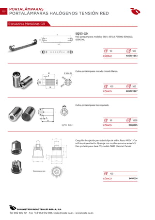 150
      PORTALÁMPARAS
      PORTALÁMPARAS HALÓGENOS TENSIÓN RED

      Escuadras Metálicas G9


                                                                SQ53-G9
                                                                Para portalámparas modelos: 5601, 5610, E709000, 92A6600,
                                                                929XXXX.



                                                                                                      50                     500

                                                                                              CÓDIGO                  AR6501353




                                                                Cubre-portalámparas roscado cincado blanco.




                                                                                                      100                    500

                                                                                              CÓDIGO                  AR6501327




                                                                Cubre-portalámparas liso niquelado.




                                                                                                      50                     1000

                                                                                              CÓDIGO                     9900005




                                                                Casquillo de sujeción para tubo/tulipa de vidrio. Rosca M10x1. Con
                                                                orificios de ventilación. Montaje: con tornillos autorroscantes M3.
                                                                Para portalámparas base G9, modelo 5600. Material: Zamak.




                                                                                                      100

                                                                                              CÓDIGO                     940P034




      Tel. 902 300 101 · Fax +34 963 972 988. koala@koala-sa.es · www.koala-sa.es
 