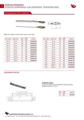 156
        PORTALÁMPARAS
        PORTALÁMPARAS HALÓGENOS TENSIÓN RED

       Portalámparas R7s metálicos




      Nota: Estos códigos se refieren sólo al contacto más el cable.


       TIPO CABLE      LONGITUD                             CÓDIGO      TIPO CABLE     LONGITUD                            CÓDIGO
          SIV 75         20 cm.         100     500        AR3002020        TF20          20 cm.        100    500        AR3004020
          SIV 75         25 cm.         100     500        AR3002025        TF20          25 cm.        25     500        AR3004025
          SIV 75         40 cm.         100     500        AR3002040        TF20          30 cm.        25     500        AR3004030
          SIV 75         50 cm.          25     500        AR3002050        TF20          40 cm.        25     500        AR3004040
          SIV 75         60 cm.          25     500        AR3002060        TF20          45 cm.        25     500        AR3004045
          SIV 75         80 cm.          25     500        AR3002080        TF20          50 cm.        25     500        AR3004050
          SIV 75         100 cm.         25     500        AR3002100        TF20          60 cm.        25     500        AR3004060
          SIV 75         130 cm.         25     500        AR3002130        TF20          80 cm.        25     500        AR3004080
          SIV 75         160 cm.         25     500        AR3002160        TF20         100 cm.        25     500        AR3004100
          SIV 75         200 cm.         25     500        AR3002200        TF20         130 cm.        25     500        AR3004130
                                                                            TF20         160 cm.        25     500        AR3004160
                                                                            TF20         200 cm.        25     500        AR3004200
                                                                            TF20         220 cm.        25     500        AR3004220



      ESCUADRAS SUELTAS




                                                                       SOPORTE SQ53.
                                                                       Escuadra para fijación del portalámparas 5100 para bombillas
                                                                       halógenas lineales de 118 mm.



                                                                                                                            CÓDIGO
                                                                                                        50     800          470SQ50




        Tel. 902 300 101 · Fax +34 963 972 988. koala@koala-sa.es · www.koala-sa.es
 