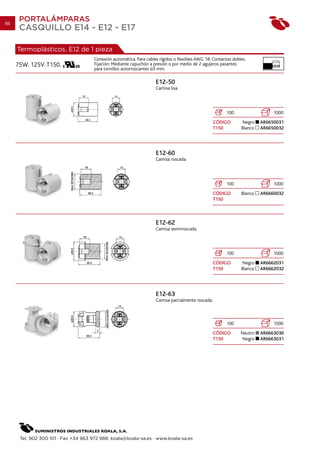 86
      PORTALÁMPARAS
      CASQUILLO E14 - E12 - E17

     Termoplásticos. E12 de 1 pieza
                                      Conexión automática. Para cables rígidos o flexibles AWG 18. Contactos dobles.          10 mm.

     75W. 125V. T150.                 Fijación: Mediante capuchón a presión o por medio de 2 agujeros pasantes
                                      para tornillos autorroscantes 3 mm.

                                                                     E12-50
                                                                     Camisa lisa.




                                                                                                          100                  1000
                                                                                                    CÓDIGO       Negro    AR6650031
                                                                                                    T150         Blanco   AR6650032




                                                                     E12-60
                                                                     Camisa roscada.




                                                                                                          100                  1000
                                                                                                    CÓDIGO       Blanco   AR6660032
                                                                                                    T150



                                                                     E12-62
                                                                     Camisa semirroscada.




                                                                                                          100                  1000
                                                                                                    CÓDIGO       Negro    AR6662031
                                                                                                    T150         Blanco   AR6662032




                                                                     E12-63
                                                                     Camisa parcialmente roscada.



                                                                                                          100                  1000
                                                                                                    CÓDIGO       Neutro   AR6663030
                                                                                                    T150          Negro   AR6663031




      Tel. 902 300 101 · Fax +34 963 972 988. koala@koala-sa.es · www.koala-sa.es
 