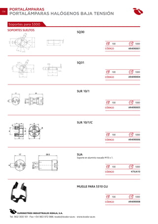 174
       PORTALÁMPARAS
       PORTALÁMPARAS HALÓGENOS BAJA TENSIÓN

      Soportes para 5300
      SOPORTES SUELTOS
                                                                 SQ30


                                                                                                   100        1000
                                                                                             CÓDIGO      AR4090001




                                                                 SQ31

                                                                                                   100        1000

                                                                                             CÓDIGO      AR4090004




                                                                 SUR 10/1


                                                                                                   100        1000

                                                                                             CÓDIGO      AR4090005




                                                                 SUR 10/1/C


                                                                                                   100        1000

                                                                                             CÓDIGO      AR4090006




                                                                 SUA
                                                                 Soporte en aluminio roscado M10 x 1.


                                                                                                   100        1000

                                                                                             CÓDIGO       47SUA10




                                                                 MUELLE PARA 5310 GU


                                                                                                   100        1000

                                                                                             CÓDIGO      AR4090008




       Tel. 902 300 101 · Fax +34 963 972 988. koala@koala-sa.es · www.koala-sa.es
 