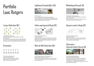 Portfolio                                                           Lighthouse Svenska Björn (SE)                                        Mediatheque Brussels (B)


Luuc Rutgers
                                                                    KTH kick-off course                                                  TU Delft Public Building department
                                                                    team: Lledo Gas, Marek Martaj and Christian Madsen                   team: Michiel van der Loos, Paul Rietdijk, Luuc Rutgers
                                                                    four day workshop with an international team, design of a light-     advisor: Sien van Dam
                                                                    house in the Baltic sea, with awarenesse of garbage disposal, the    Urban intervention connecting two parts of the city and
                                                                    impact of materials and the use of energy.                           introducing a new scale in the environment.




Living+ Rotterdam (NL)                                              Urban sportsground Älvsjö (SE)                                       Daycare center Lidingö (SE)
   G    h          H          G    h            H
   h          h    g         h          h       g
   G    H     g    h          G    H     g      h
   H    G     h g            H     G    h g
TU Delft Dwelling department                                        KTH advanced design department                                       KTH advanced design department
team: Rosa Pieczulski, Wouter Moorlag and Luuc Rutgers              advisor: Roger Spetz                                                 advisor: Johan Celsing
advisor: Aynav Ziv                                                  Transformation of a sportsground inclined between a suburb,          Proposal for a pavilion in the woods, used by a daycare
Development of a 40x40x40 meter cube into comfortable dwell-        highway and industrial buildings. By grouping the facilitating       center. Located in a natural setting on the top of a hill,
ings, each connected to several gardens with different qualities.   buildings along the highway a strong direction is created on         overlooking a lake and a playground.
The gardens can be used by different houses at different times.     both sides of the plot.



                                                                                                                                         Urban plan +
Ornamatics                                                          Witte de With Rotterdam (NL)
                                                                                                                                         Comunity Center Deurne (B)


TU Delft vormstudie department                                      TU Delft Interiors, Buildings and Cities department                  TU Delft Hybrid Building department
advisor: Martijn Stellingwerf                                       advisors: Heike Löhmann, Laura Alvarez                               advisors: Paul Vermeulen, Henk Mihl
Design of a column and a tile with the aid of                       Split-level building containing two museums that share an au-        Urban analysis and problem statement, followed by an
pattern studies and 3D modelling software.                          ditorium and other facilities like a shop, a library, office space   urban approach and location choice for the new district
Final result printed with 3D-printer.                               and the museum café.                                                 house. Bottom up urbanism design considerations.
                                                                                                                                         Intended program combined with a sports hall and a library,
                                                                                                                                         connected through a gallery.
 