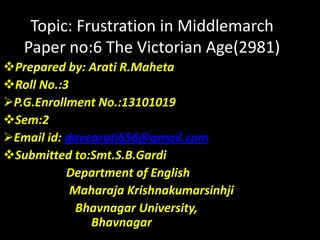 Topic: Frustration in Middlemarch
Paper no:6 The Victorian Age(2981)
Prepared by: Arati R.Maheta
Roll No.:3
P.G.Enrollment No.:13101019
Sem:2
Email id: davearati656@gmail.com
Submitted to:Smt.S.B.Gardi
Department of English
Maharaja Krishnakumarsinhji
Bhavnagar University,
Bhavnagar
 