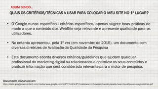 QUAIS OS CRITÉRIOS/TÉCNICAS A USAR PARA COLOCAR O MEU SITE NO 1º LUGAR?
ASSIM SENDO...
• O Google nunca especificou critérios específicos, apenas sugere boas práticas de
modo a que o conteúdo dos WebSite seja relevante e apresente qualidade para os
utilizadores.
• No entanto apresentou, pela 1ª vez (em novembro de 2015), um documento com
diversas diretrizes de Avaliaçãoda Qualidade da Pesquisa
• Este documento aborda diversos critérios/guidelines que ajudam qualquer
profissional do marketing digital ou relacionados a optimizar os seus conteúdos e
produzir informação que será considerada relevante para o motor de pesquisa.
Documento disponível em:
http://static.googleusercontent.com/media/www.google.com/pt-PT//intl/pt-PT/insidesearch/howsearchworks/assets/searchqualityevaluatorguidelines.pdf
 