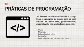 PRÁTICAS DE PROGRAMAÇÃO
02
Um WebSite bem estruturado com o código
limpo e organizado de acordo com as boas
práticas de html5 será, garantidamente,
uma mais valia nos resultados de pesquisa.
• Títulos
• Meta tags
• Cabeçalhos (h1, h2, ...)
• Parágrafos
• Bolds e Itálicos (<b>, <i> <strong>, <em> ...)
 