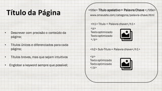 Título da	Página <title> Título apelativo+ Palavra Chave </title>
www.omeusite.com/categoria/palavra-chave.html
<h1> Título + Palavra chave</h1>
<h2> Sub-Título+ Palavra chave</h1>
<p>
Textooptimizado
Textooptimizado
</p>
<p>
Textooptimizado
Textooptimizado
</p>
• Descrever com precisão o conteúdo da
página;
• Títulos únicos e diferenciados para cada
página;
• Títulos breves, mas que sejam intuitivos
• Englobar a keyword sempre que possível;
 