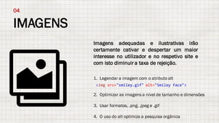 IMAGENS
04
Imagens adequadas e ilustrativas irão
certamente cativar e despertar um maior
interesse no utilizador e no respetivo site e
com isto diminuir a taxa de rejeição.
1. Legendar a imagem com o atributo alt
2. Optimizar as imagens a nível de tamanho e dimensões
3. Usar formatos, .png, .jpeg e .gif
4. O uso do alt optimiza a pesquisa orgânica
<img src="smiley.gif" alt="Smiley face">
 