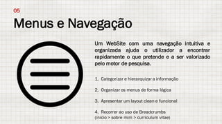 Menus e Navegação
05
Um WebSite com uma navegação intuitiva e
organizada ajuda o utilizador a encontrar
rapidamente o que pretende e a ser valorizado
pelo motor de pesquisa.
1. Categorizar e hierarquizar a informação
2. Organizar os menus de forma lógica
3. Apresentar um layout clean e funcional
4. Recorrer ao uso de Breadcrumbs
(inicio > sobre mim > curriculum vitae)
 