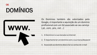 DOMÍNIOS
06
Os Domínios também são valorizados pelo
Google, é importante a aquisição de um domínio
profissional com um tld associado ao seu serviço
(.pt,	.com,	.pro,	.net ...)
1. O	Domínio é	a	sua morada na Internet
2. É importante ter um	domínio com	a	sua marca/keyword
3. Associado	ao	domínio	deve	criar	as	contas	de	e-mail
 