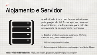 Alojamento e Servidor
07
A Velocidade é um dos fatores valorizados
pelo google, de tal forma que os mesmos
disponibilizam uma ferramenta para calcular
a velocidade de carregamento do mesmo.
1. Escolher um bom serviço de alojamento (UpTime)
Exemplo: http://stats.lusoaloja.com/
1. Utilizar imagens optimizadas
2. Evitar excessos de livrariase animações (JavaScript,Flash)
Testar Velocidade WebSites: https://developers.google.com/speed/pagespeed/insights/
 
