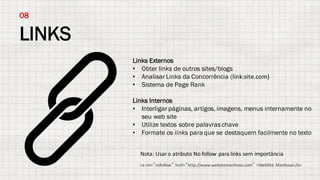 LINKS
08
Links Externos
• Obter links de outros sites/blogs
• Analisar Links da Concorrência (link:site.com)
• Sistema de Page Rank
Links Internos
• Interligar páginas, artigos, imagens, menus internamente no
seu web site
• Utilize textos sobre palavraschave
• Formate os links para que se destaquem facilmente no texto
Nota:	Usar o	atributo No	follow	para	links	sem importância
<a	rel=”nofollow” href=”http://www.websitemanhoso.com” >WebSite Manhoso</a>
 