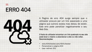 ERRO 404
11
A Pagina de erro 404 surge sempre que o
utilizador procura por um link associado a uma
página que outrora existia mas deixou de existir.
Este erro pode penalizar negativamente o seu
Web Site.
O facto do utilizador encontrar um link quebrado no seu site
pode levar o mesmo a abandonar o site e a não voltar.
Recomendações:
• www.404checker.com/404-checker
• Personalizar a página 404
• Usar redirect 301
 