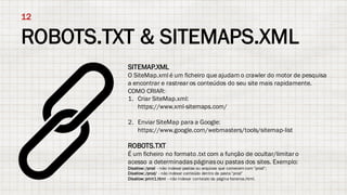 ROBOTS.TXT & SITEMAPS.XML
12
SITEMAP.XML
O SiteMap.xml é um ficheiro que ajudam o crawler do motor de pesquisa
a encontrar e rastrear os conteúdos do seu site mais rapidamente.
COMO CRIAR:
1. Criar SiteMap.xml:
https://www.xml-sitemaps.com/
2. Enviar SiteMap para a Google:
https://www.google.com/webmasters/tools/sitemap-list
ROBOTS.TXT
É um ficheiro no formato.txt com a função de ocultar/limitar o
acesso a determinadaspáginasou pastas dos sites. Exemplo:
Disallow: /prod - não indexar pastas ou arquivos que comecem com "prod”;
Disallow: /prod/ - não indexar conteúdo dentro da pasta "prod”
Disallow: print1.html - não indexar conteúdo da página horarios.html.
 