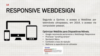 RESPONSIVE WEBDESIGN
14
Segundo a Gartner, o acesso a WebSites por
telemóveis ultrapassou, em 2014, o acesso via
computador pessoal.
Optimizar WebSite para Dispositivos Móveis.
• Google recomenda seriamente o WebDesign Responsive
• Promover “scrolling version”
• Sandwich Menu
• Combater a taxa de rejeição
• Melhorar a experiência do utilizador
 