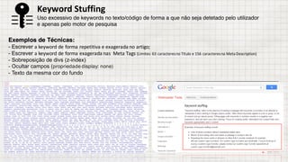 Exemplos de Técnicas:
- Escrever a	keyword de	forma	repetitiva	e	exagerada	no	artigo;
- Escrever a	keyword de	forma	exagerada	nas		Meta	Tags (Limites:	63	caracteres	no	Título e	156	caracteres	na	Meta	Description)
- Sobreposição de divs (z-index)
- Ocultar campos (propriedadedisplay: none)
- Texto da mesma cor do fundo
Keyword	Stuffing
Uso excessivo de keywords no texto/código de forma a que não seja detetado pelo utilizador
e apenas pelo motor de pesquisa
 