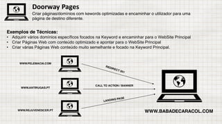 Exemplos de Técnicas:
• Adquirir vários domínios específicos focados na Keyword e encaminhar para o WebSite Principal
• Criar Páginas Web com conteúdo optimizado e apontar para o WebSite Principal
• Criar várias Páginas Web conteúdo muito semelhante e focado na Keyword Principal.
Doorway Pages
Criar páginas/domínios com kewords optimizadas e encaminhar o utilizador para uma
página de destino diferente.
WWW.BABADECARACOL.COM
WWW.PELEMACIA.COM
WWW.ANTIRUGAS.PT
WWW.REJUVENESCER.PT
CALL TO ACTION / BANNER
 