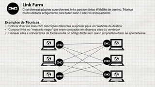 Exemplos de Técnicas:
• Colocar diversos links com descrições diferentes a apontar para um WebSite de destino
• Comprar links no “mercado negro” que eram colocados em diversos sites do vendedor
• Hackear sites e colocar links de forma oculta no código fonte sem que o proprietário disso se apercebesse
Link	Farm
Criar diversas páginas com diversos links para um único WebSite de destino. Técnica
muito utilizada antigamente para fazer subir o site no ranqueamento.
 