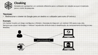 Técnicas:
• Redirecionar o crawler do Google para um destino e o utilizador para outro (IP delivery)
Exemplo:
Um hacker invadiu um blog e configurou o ficheiro .htaccess do blog com um redirect 301 para o seu site.
Sempre que o boot da Google o “visitava” aquele site atribuía toda a classificação de ranqueamentodoblog ao seu
WebSite.
Cloaking
Consiste em apresentar um conteúdo diferente para o utilizador em relação ao que é mostrado
para o motor de pesquisa.
www.omeusite.pt
 