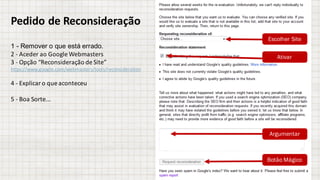 Pedido	de	Reconsideração
1 - Remover o que está errado.
2	- Aceder	ao	Google	Webmasters
3	- Opção “Reconsideração de	Site”
https://www.google.com/webmasters/tools/reconsideration
4	- Explicar	o	que	aconteceu
5	- Boa	Sorte...
Escolher Site
Ativar
Argumentar
Botão Mágico
 
